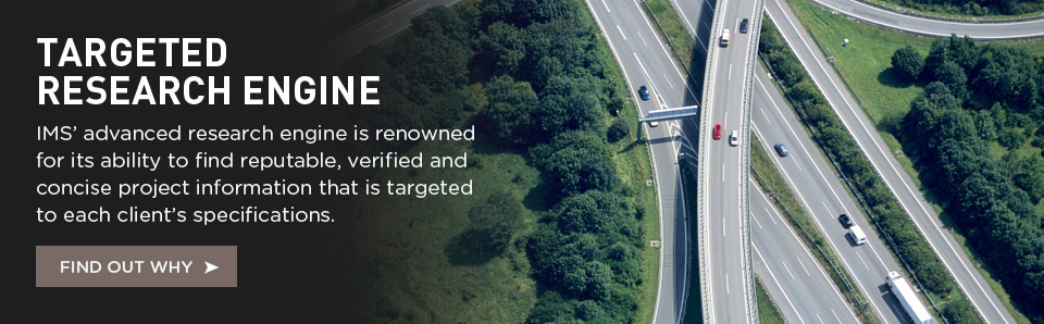 IMS' advanced research engine is renowned for its ability to find reputable, verif ied and concise project information that is targeted to each client's specifications.